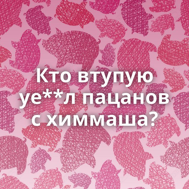 Кто втупую уе**л пацанов с химмаша?