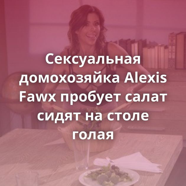 Сексуальная домохозяйка Alexis Fawx пробует салат сидят на столе голая