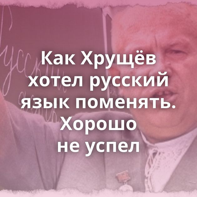 Как Хрущёв хотел русский язык поменять. Хорошо не успел
