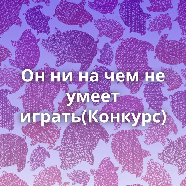 Он ни на чем не умеет играть(Конкурс)