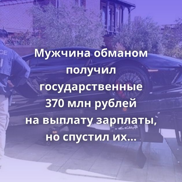 Мужчина обманом получил государственные 370 млн рублей на выплату зарплаты, но спустил их на авто