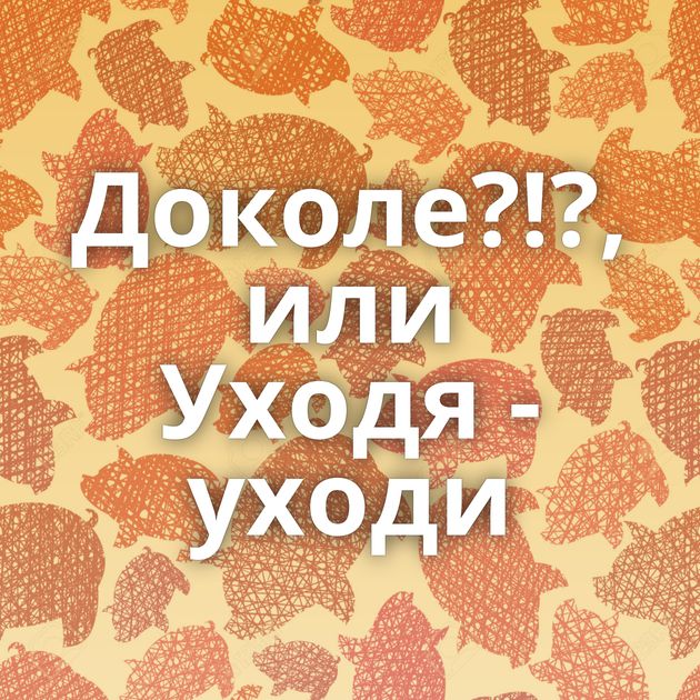 Доколе?!?, или Уходя - уходи