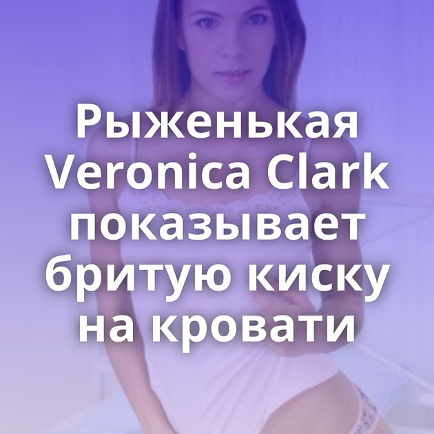 Рыженькая Veronica Clark показывает бритую киску на кровати