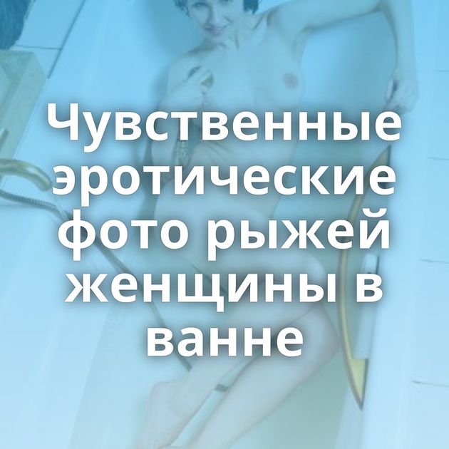 Чувственные эротические фото рыжей женщины в ванне