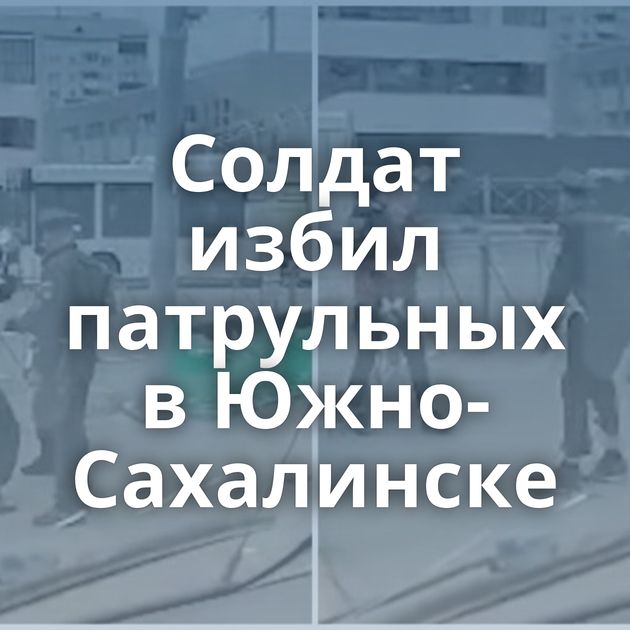 Солдат избил патрульных в Южно-Сахалинске