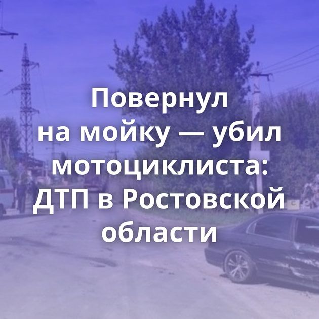 Повернул на мойку — убил мотоциклиста: ДТП в Ростовской области