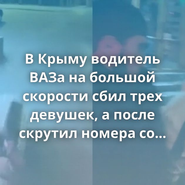 В Крыму водитель ВАЗа на большой скорости сбил трех девушек, а после скрутил номера со своего авто