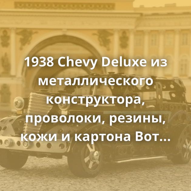 1938 Chevy Deluxe из металлического конструктора, проволоки, резины, кожи и картона Вот так вот Увлекательная…