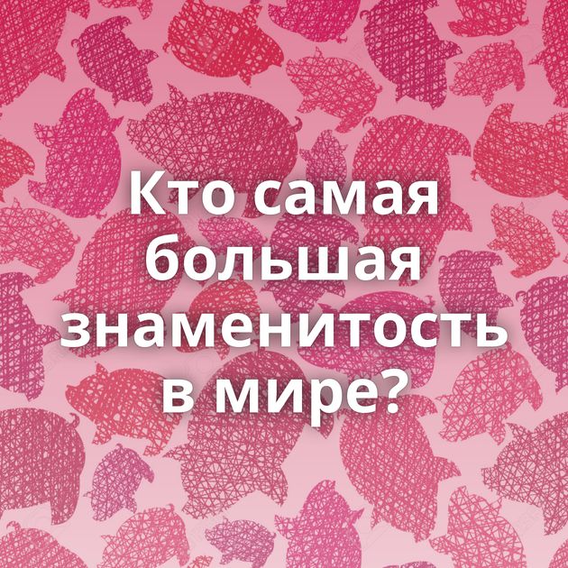 Кто самая большая знаменитость в мире?
