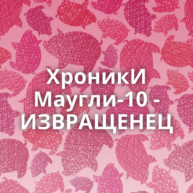 ХроникИ Маугли-10 - ИЗВРАЩЕНЕЦ
