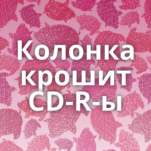 Колонка крошит CD-R-ы