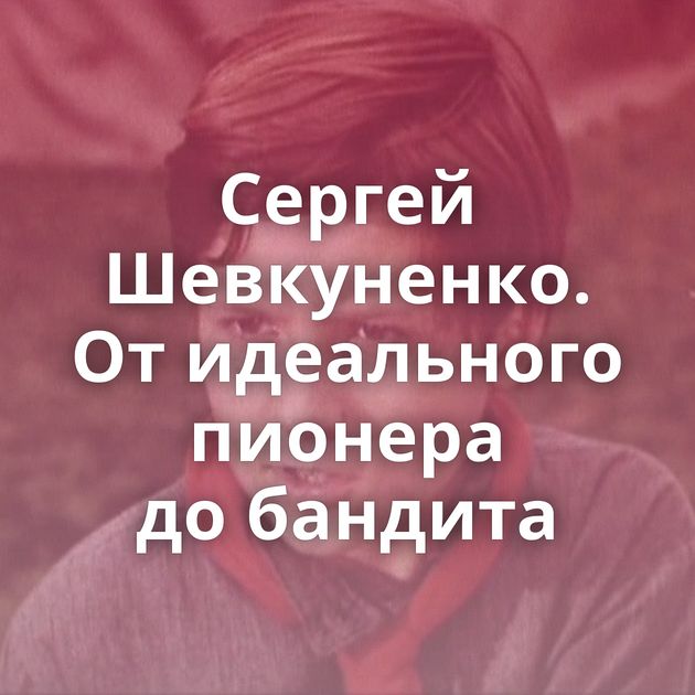 Сергей Шевкуненко. От идеального пионера до бандита