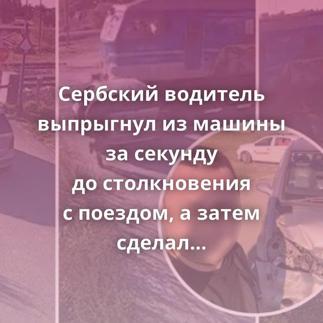 Сербский водитель выпрыгнул из машины за секунду до столкновения с поездом, а затем сделал селфи рядом…