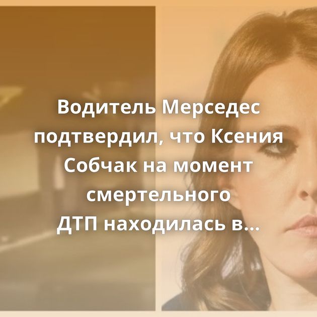 Водитель Мерседес подтвердил, что Ксения Собчак на момент смертельного ДТП находилась в салоне