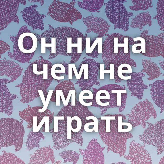 Он ни на чем не умеет играть