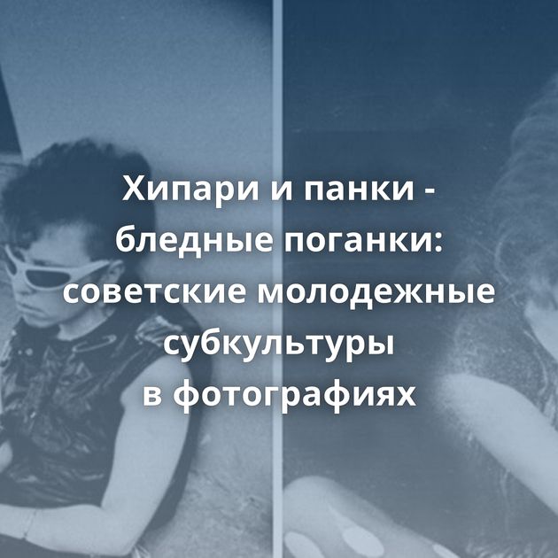 Хипари и панки - бледные поганки: советские молодежные субкультуры в фотографиях