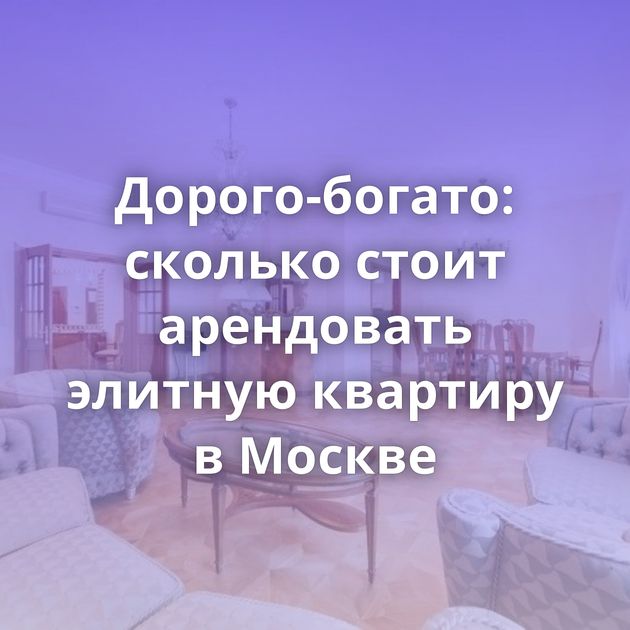Дорого-богато: сколько стоит арендовать элитную квартиру в Москве