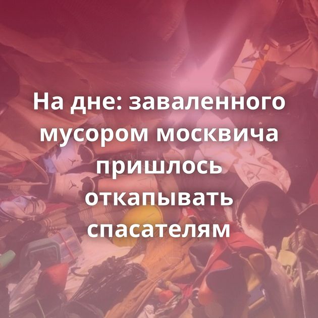 На дне: заваленного мусором москвича пришлось откапывать спасателям