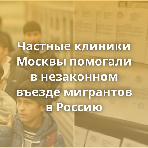 Частные клиники Москвы помогали в незаконном въезде мигрантов в Россию