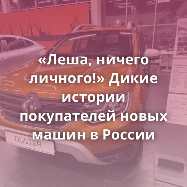 «Леша, ничего личного!» Дикие истории покупателей новых машин в России