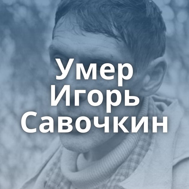 Умер Игорь Савочкин