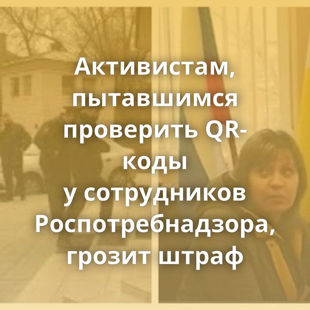 Активистам, пытавшимся проверить QR-коды у сотрудников Роспотребнадзора, грозит штраф