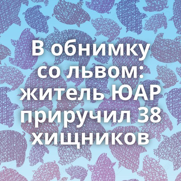 В обнимку со львом: житель ЮАР приручил 38 хищников