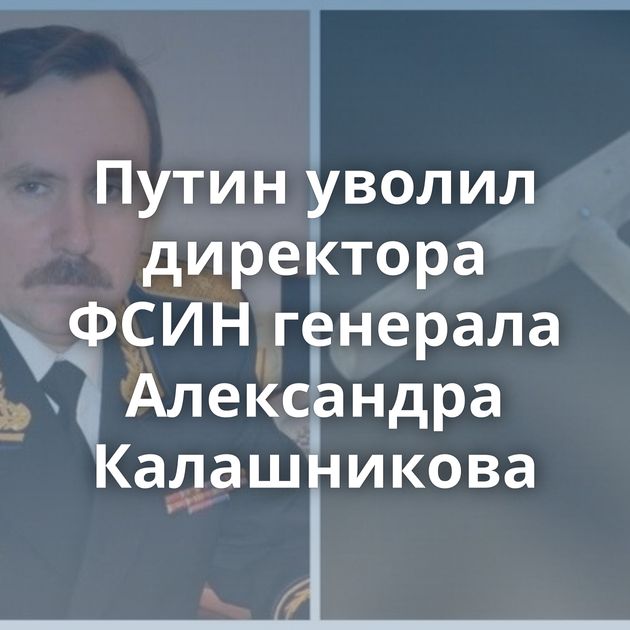 Путин уволил директора ФСИН генерала Александра Калашникова