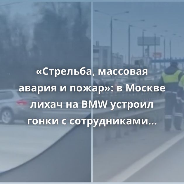 «Стрельба, массовая авария и пожар»: в Москве лихач на BMW устроил гонки с сотрудниками ДПС