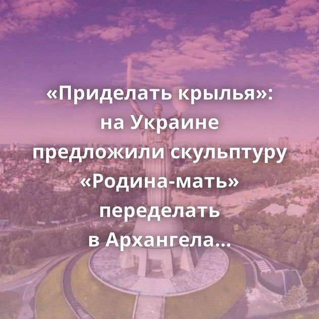 «Приделать крылья»: на Украине предложили скульптуру «Родина-мать» переделать в Архангела Михаила