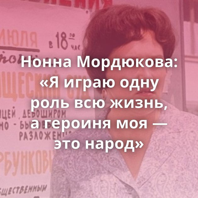Нонна Мордюкова: «Я играю одну роль всю жизнь, а героиня моя — это народ»