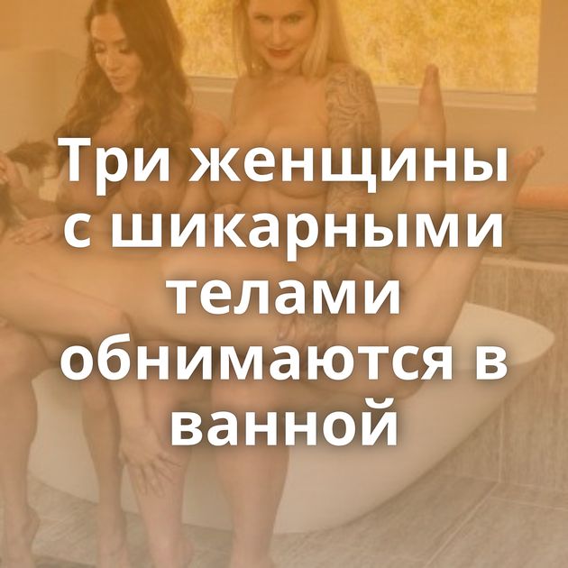 Три женщины с шикарными телами обнимаются в ванной