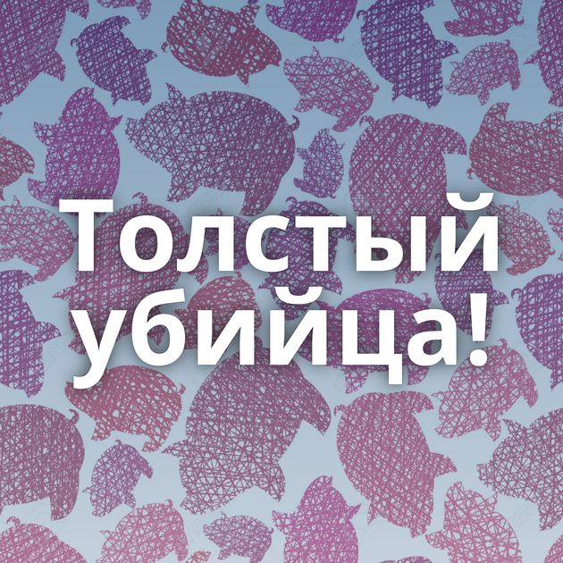 Толстый убийца!