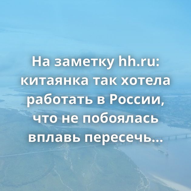 На заметку hh.ru: китаянка так хотела работать в России, что не побоялась вплавь пересечь Амур
