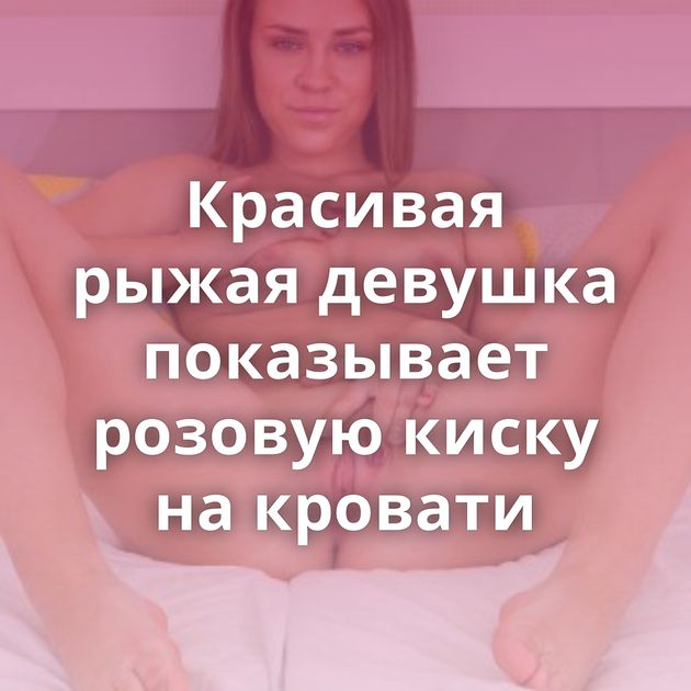 Красивая рыжая девушка показывает розовую киску на кровати