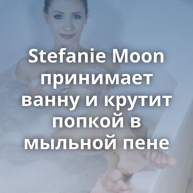 Stefanie Moon принимает ванну и крутит попкой в мыльной пене