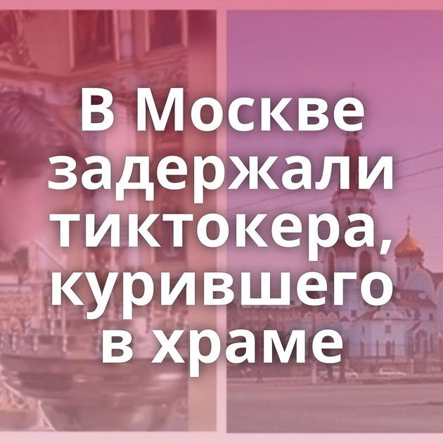 В Москве задержали тиктокера, курившего в храме
