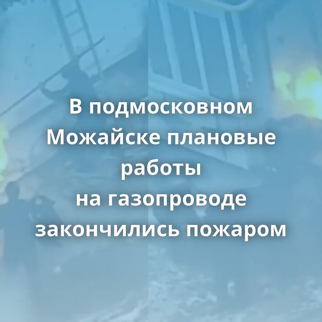 В подмосковном Можайске плановые работы на газопроводе закончились пожаром