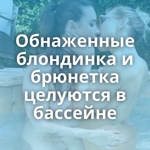 Обнаженные блондинка и брюнетка целуются в бассейне