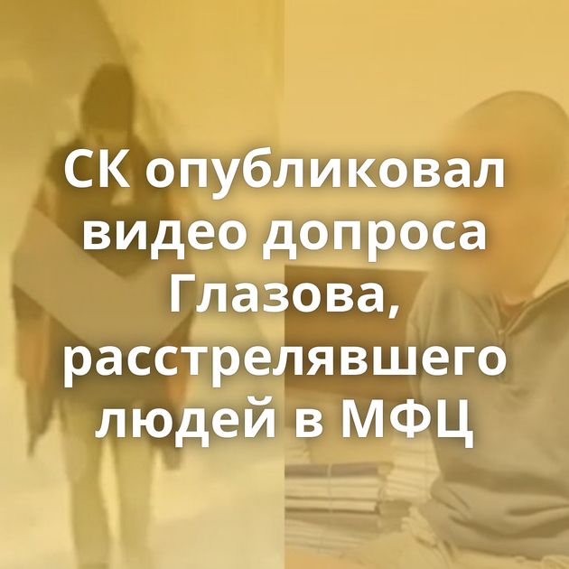 СК опубликовал видео допроса Глазова, расстрелявшего людей в МФЦ