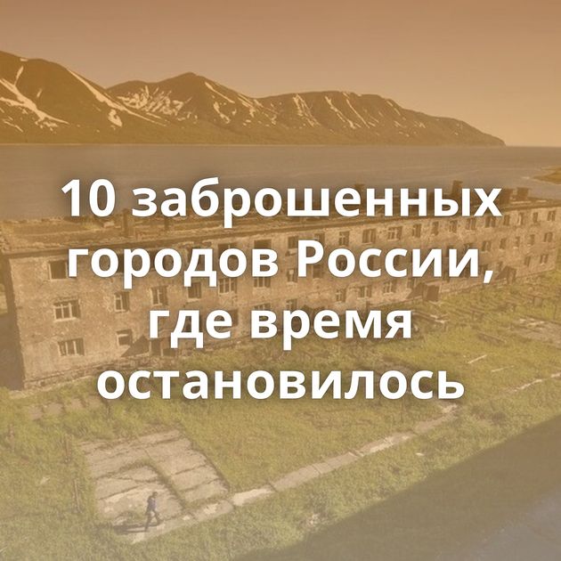 10 заброшенных городов России, где время остановилось