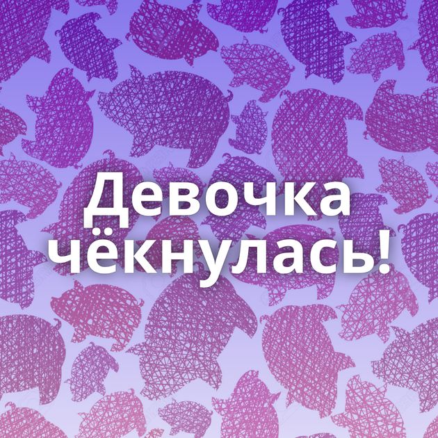 Девочка чёкнулась!