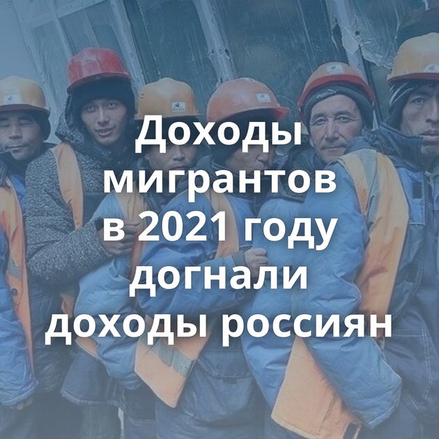 Доходы мигрантов в 2021 году догнали доходы россиян