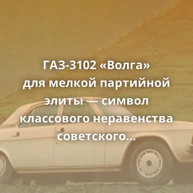 ГАЗ-3102 «Волга» для мелкой партийной элиты — символ классового неравенства советского общества