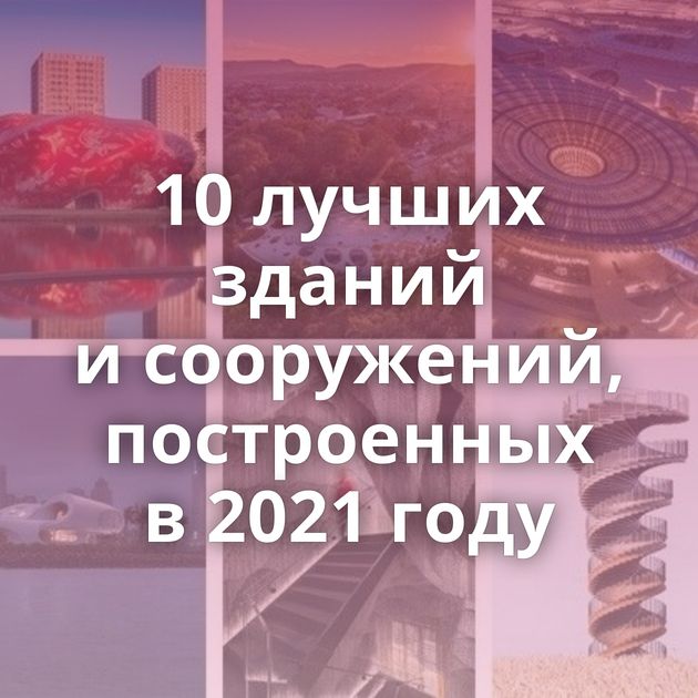 10 лучших зданий и сооружений, построенных в 2021 году
