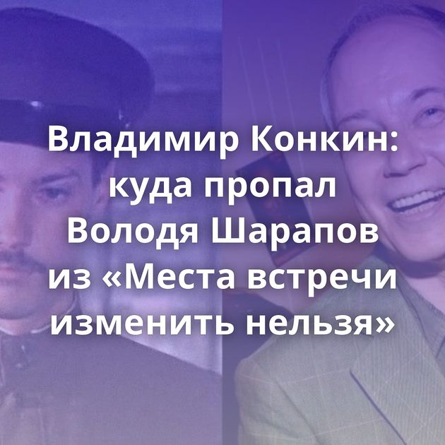 Владимир Конкин: куда пропал Володя Шарапов из «Места встречи изменить нельзя»