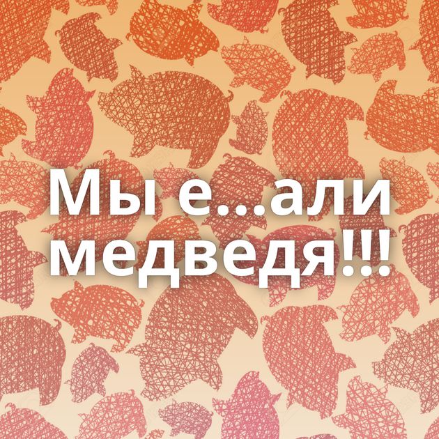 Мы е...али медведя!!!