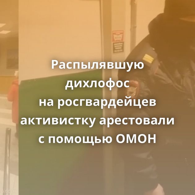 Распылявшую дихлофос на росгвардейцев активистку арестовали с помощью ОМОН
