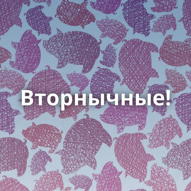 Вторнычные!