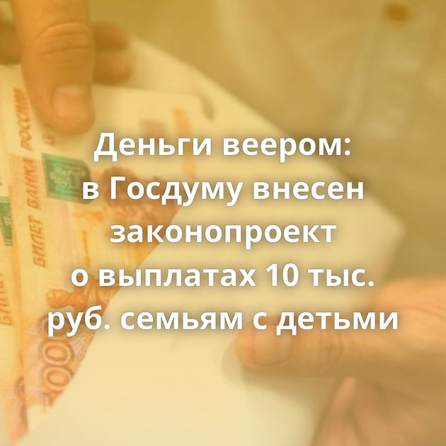 Деньги веером: в Госдуму внесен законопроект о выплатах 10 тыс. руб. семьям с детьми